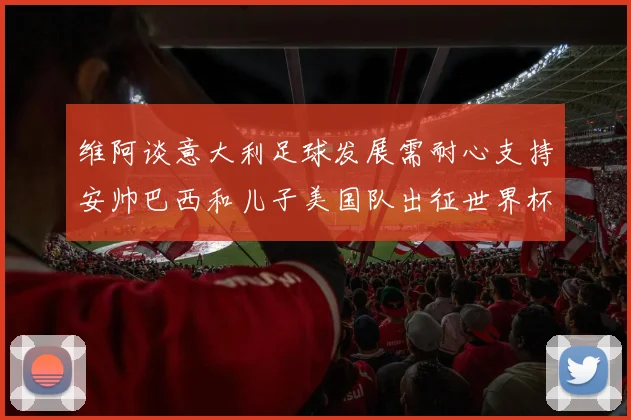 维阿谈意大利足球发展需耐心支持安帅巴西和儿子美国队出征世界杯
