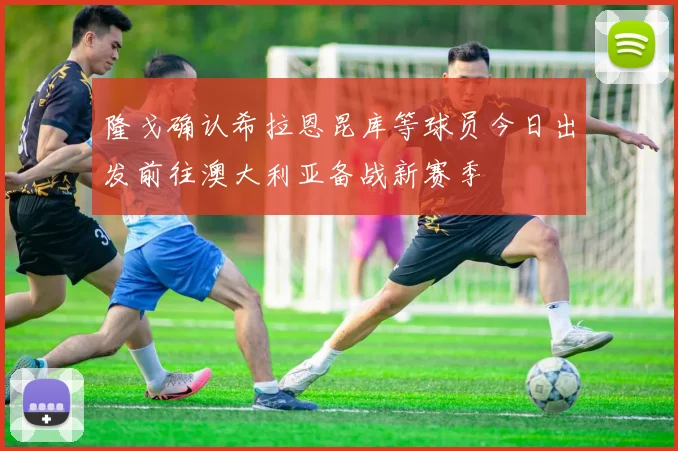 隆戈确认希拉恩昆库等球员今日出发前往澳大利亚备战新赛季
