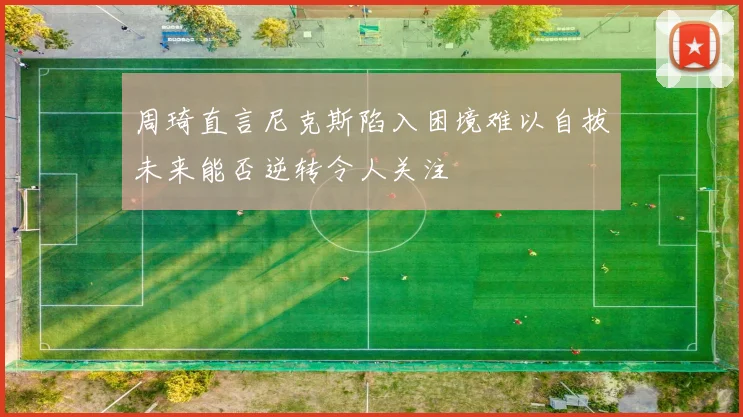 周琦直言尼克斯陷入困境难以自拔未来能否逆转令人关注