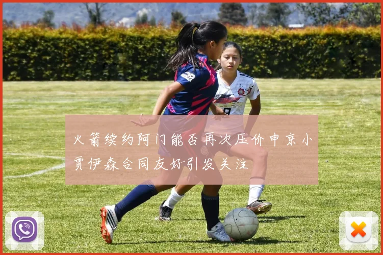 火箭续约阿门能否再次压价申京小贾伊森合同友好引发关注