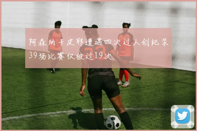阿森纳卡皮耶遭遇四次过人创纪录39场比赛仅被过19次
