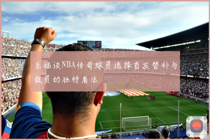 乐福谈NBA传奇球员选择首发替补与裁员的独特看法
