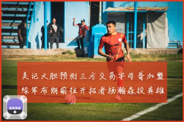 美记大胆预测三方交易字母哥加盟绿军布朗前往开拓者杨瀚森投奔雄鹿