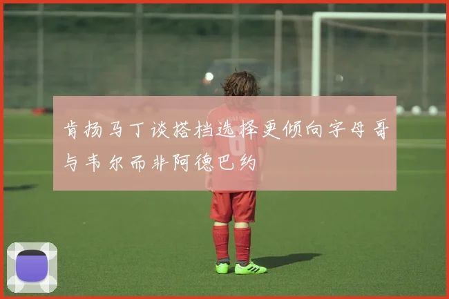 肯扬马丁谈搭档选择更倾向字母哥与韦尔而非阿德巴约