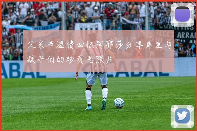 父亲节温情回忆阿耶莎分享库里与孩子们的珍贵老照片