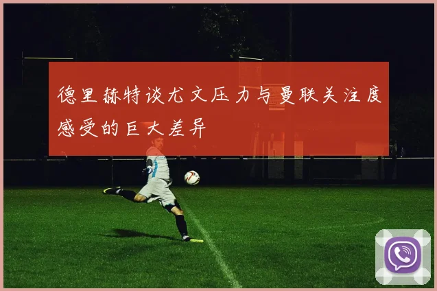 德里赫特谈尤文压力与曼联关注度感受的巨大差异