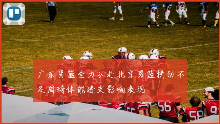 广东男篮全力以赴北京男篮拼劲不足周琦体能透支影响表现