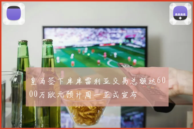 皇马签下库库雷利亚交易总额达6000万欧元预计周一正式宣布