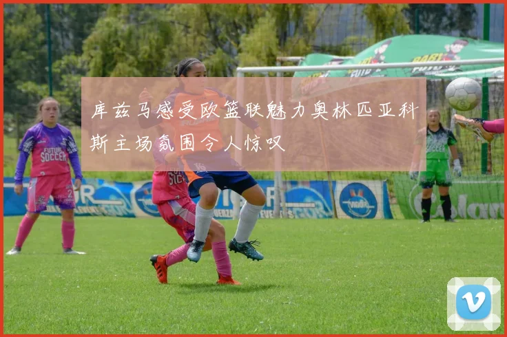 库兹马感受欧篮联魅力奥林匹亚科斯主场氛围令人惊叹