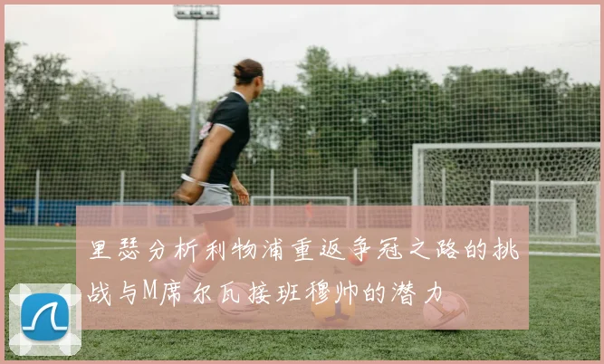 里瑟分析利物浦重返争冠之路的挑战与M席尔瓦接班穆帅的潜力