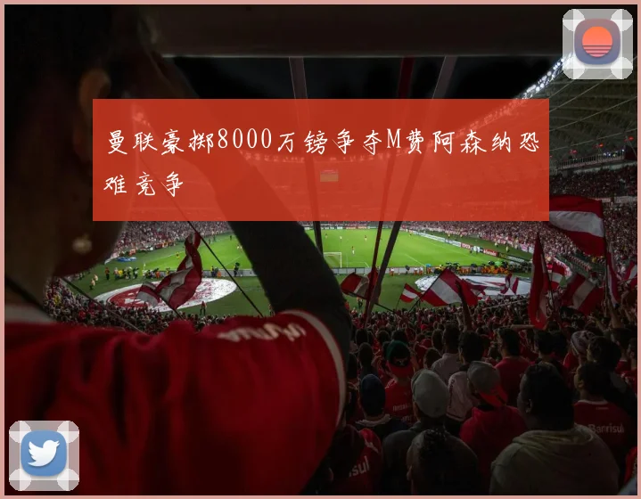 曼联豪掷8000万镑争夺M费阿森纳恐难竞争