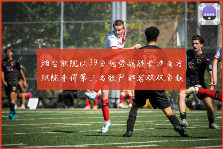 烟台职院以39分优势战胜长沙南方职院夺得第三名张严郝岩双双贡献27分