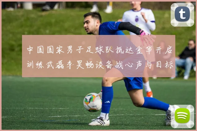 中国国家男子足球队抵达金华开启训练武磊李昊畅谈备战心声与目标