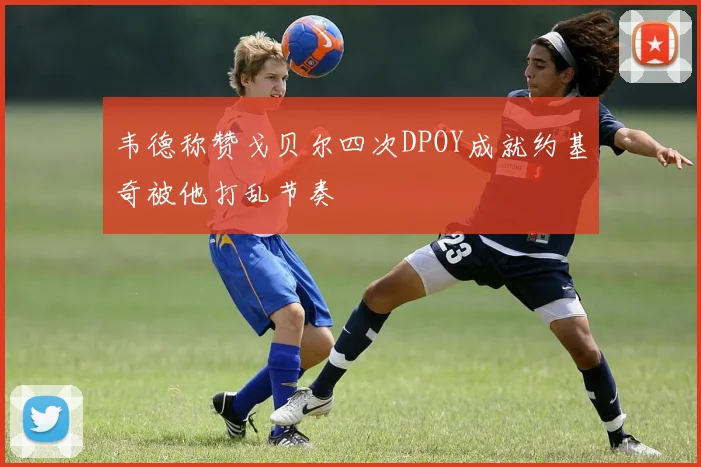韦德称赞戈贝尔四次DPOY成就约基奇被他打乱节奏