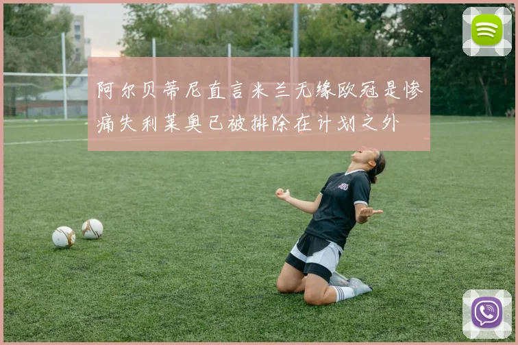 阿尔贝蒂尼直言米兰无缘欧冠是惨痛失利莱奥已被排除在计划之外