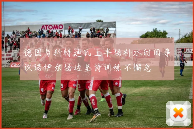 德国与科特迪瓦上半场补水时间争议诺伊尔场边坚持训练不懈怠