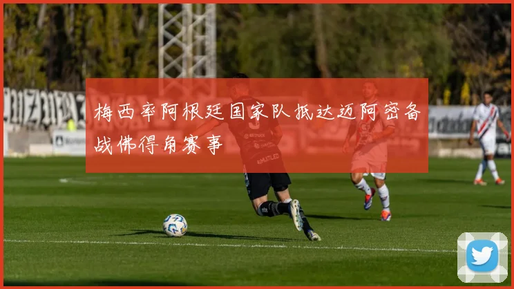 梅西率阿根廷国家队抵达迈阿密备战佛得角赛事