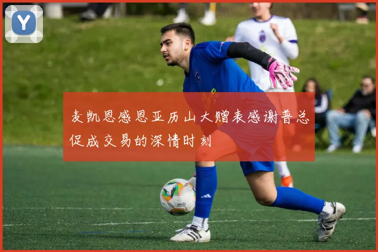 麦凯恩感恩亚历山大赠表感谢普总促成交易的深情时刻