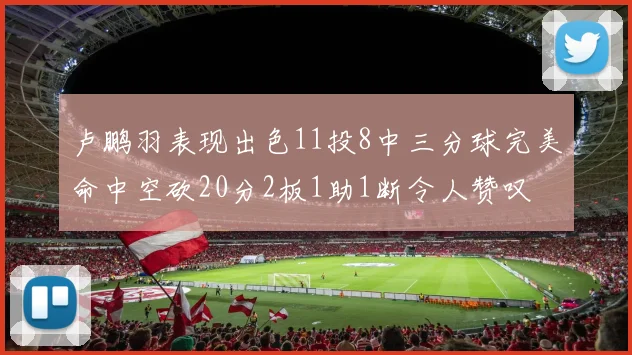 卢鹏羽表现出色11投8中三分球完美命中空砍20分2板1助1断令人赞叹