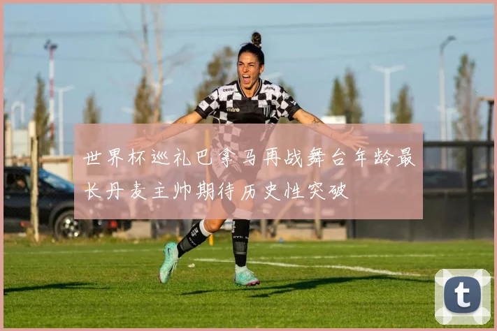 世界杯巡礼巴拿马再战舞台年龄最长丹麦主帅期待历史性突破