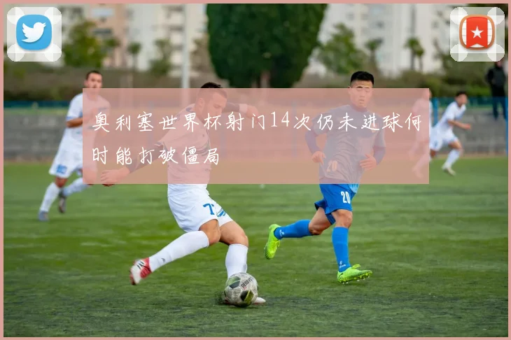 奥利塞世界杯射门14次仍未进球何时能打破僵局