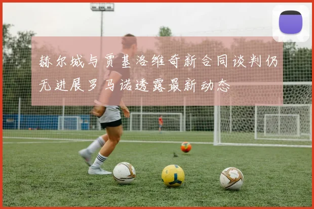 赫尔城与贾基洛维奇新合同谈判仍无进展罗马诺透露最新动态